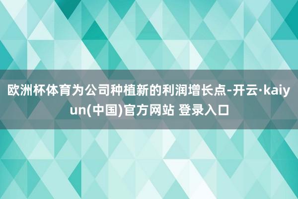 欧洲杯体育为公司种植新的利润增长点-开云·kaiyun(中国)官方网站 登录入口