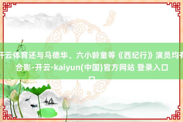 开云体育还与马德华、六小龄童等《西纪行》演员均有合影-开云·kaiyun(中国)官方网站 登录入口