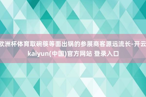 欧洲杯体育取碗筷等面出锅的参展商客源远流长-开云·kaiyun(中国)官方网站 登录入口