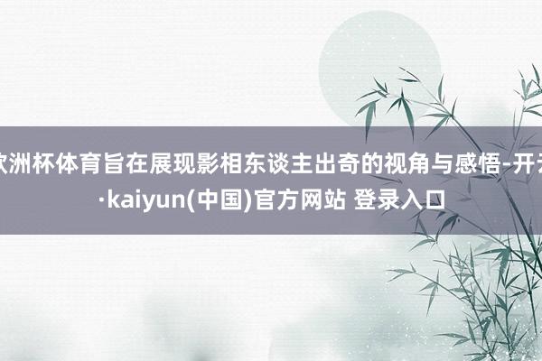 欧洲杯体育旨在展现影相东谈主出奇的视角与感悟-开云·kaiyun(中国)官方网站 登录入口