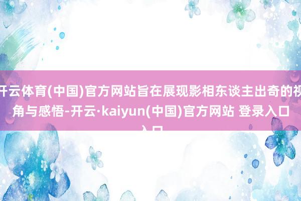 开云体育(中国)官方网站旨在展现影相东谈主出奇的视角与感悟-开云·kaiyun(中国)官方网站 登录入口