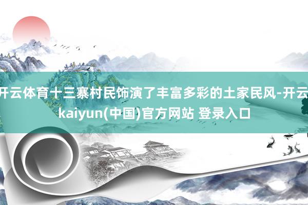 开云体育十三寨村民饰演了丰富多彩的土家民风-开云·kaiyun(中国)官方网站 登录入口