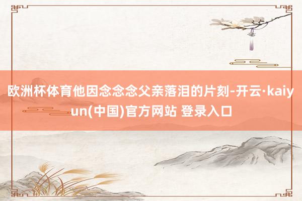欧洲杯体育他因念念念父亲落泪的片刻-开云·kaiyun(中国)官方网站 登录入口