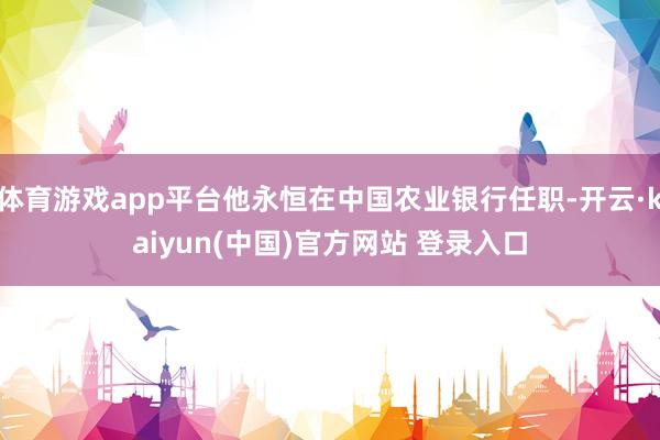 体育游戏app平台他永恒在中国农业银行任职-开云·kaiyun(中国)官方网站 登录入口