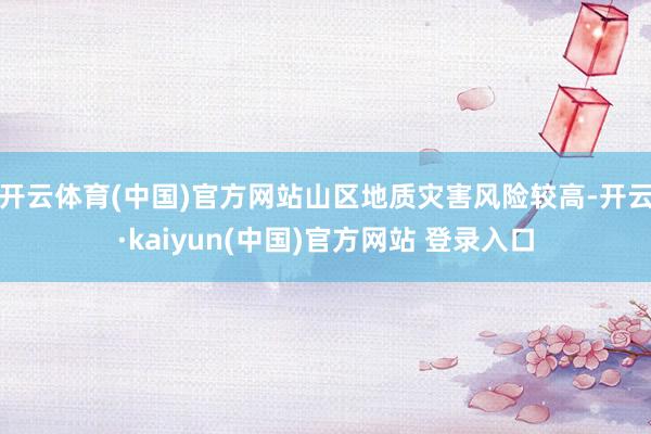 开云体育(中国)官方网站山区地质灾害风险较高-开云·kaiyun(中国)官方网站 登录入口