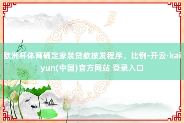 欧洲杯体育确定家装贷款披发程序、比例-开云·kaiyun(中国)官方网站 登录入口