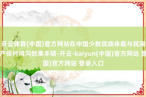 开云体育(中国)官方网站在中国少数民族体裁与民间文化遗产保衬鸿沟效果丰硕-开云·kaiyun(中国)官方网站 登录入口