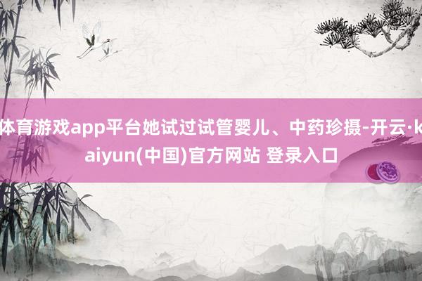 体育游戏app平台她试过试管婴儿、中药珍摄-开云·kaiyun(中国)官方网站 登录入口