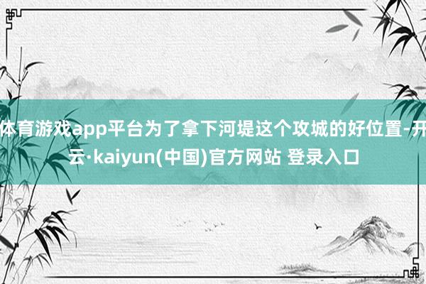 体育游戏app平台为了拿下河堤这个攻城的好位置-开云·kaiyun(中国)官方网站 登录入口