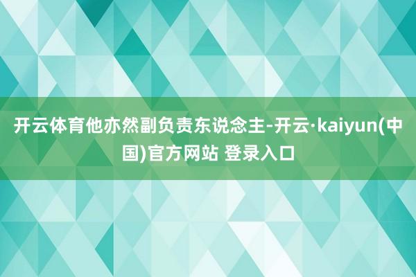 开云体育他亦然副负责东说念主-开云·kaiyun(中国)官方网站 登录入口