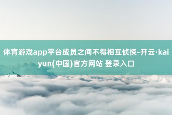体育游戏app平台成员之间不得相互侦探-开云·kaiyun(中国)官方网站 登录入口