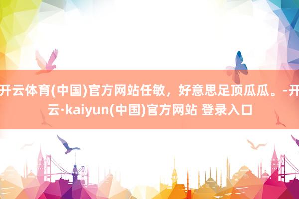 开云体育(中国)官方网站任敏，好意思足顶瓜瓜。-开云·kaiyun(中国)官方网站 登录入口