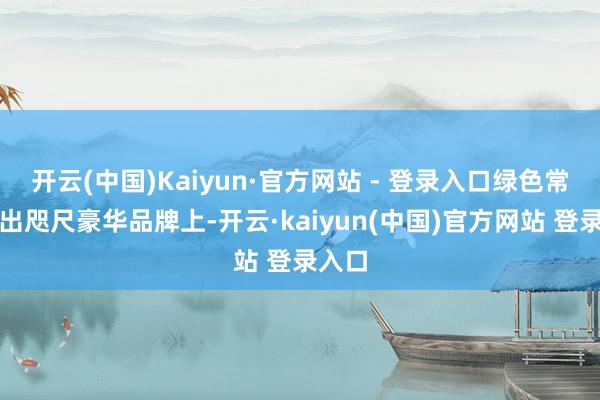 开云(中国)Kaiyun·官方网站 - 登录入口绿色常常会出咫尺豪华品牌上-开云·kaiyun(中国)官方网站 登录入口