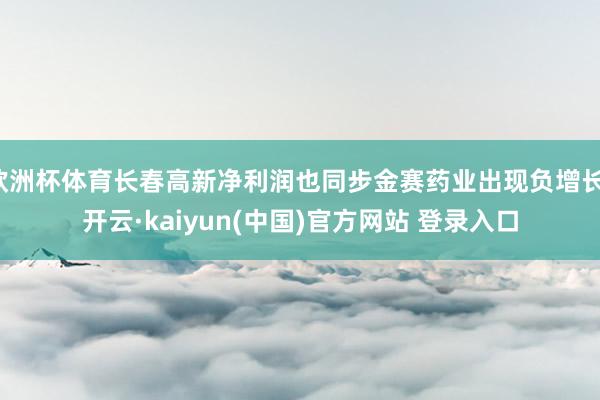 欧洲杯体育长春高新净利润也同步金赛药业出现负增长-开云·kaiyun(中国)官方网站 登录入口