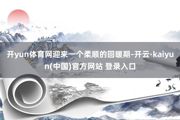 开yun体育网迎来一个柔顺的回暖期-开云·kaiyun(中国)官方网站 登录入口
