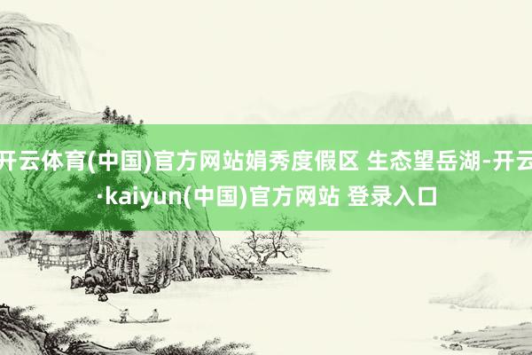 开云体育(中国)官方网站娟秀度假区 生态望岳湖-开云·kaiyun(中国)官方网站 登录入口