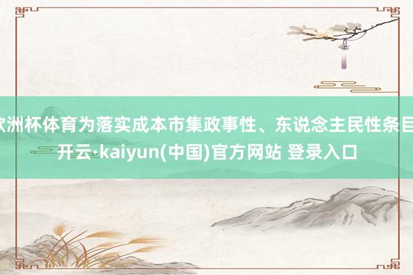 欧洲杯体育为落实成本市集政事性、东说念主民性条目-开云·kaiyun(中国)官方网站 登录入口