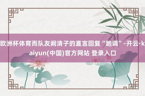 欧洲杯体育而队友阚清子的直言回复“跑调”-开云·kaiyun(中国)官方网站 登录入口