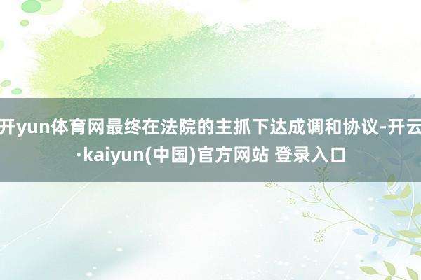 开yun体育网最终在法院的主抓下达成调和协议-开云·kaiyun(中国)官方网站 登录入口