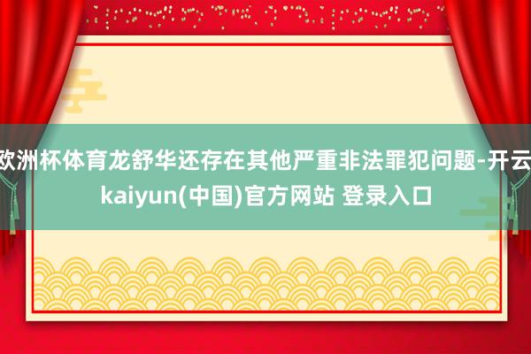 欧洲杯体育龙舒华还存在其他严重非法罪犯问题-开云·kaiyun(中国)官方网站 登录入口