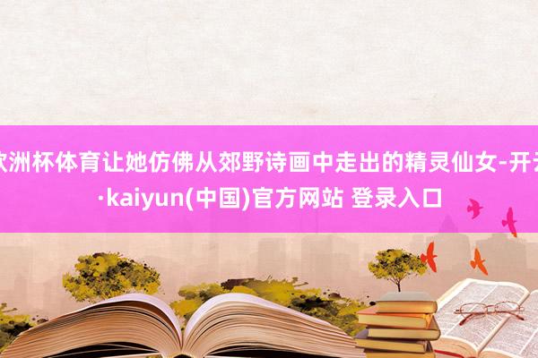 欧洲杯体育让她仿佛从郊野诗画中走出的精灵仙女-开云·kaiyun(中国)官方网站 登录入口
