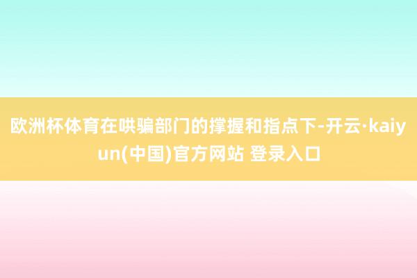 欧洲杯体育在哄骗部门的撑握和指点下-开云·kaiyun(中国)官方网站 登录入口