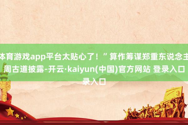 体育游戏app平台太贴心了！”算作筹谋郑重东说念主周古道披露-开云·kaiyun(中国)官方网站 登录入口