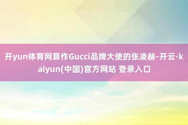 开yun体育网算作Gucci品牌大使的张凌赫-开云·kaiyun(中国)官方网站 登录入口