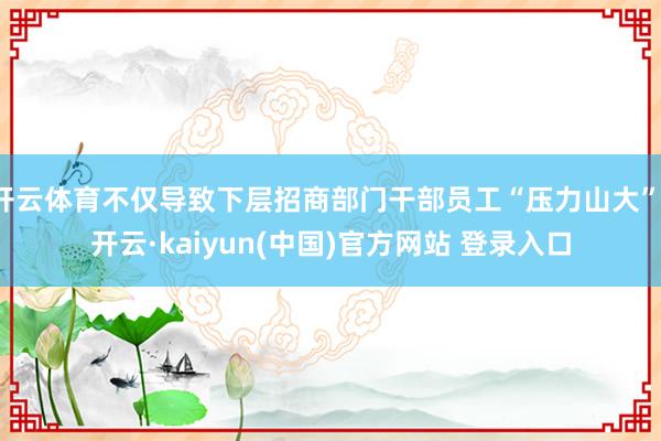 开云体育不仅导致下层招商部门干部员工“压力山大”-开云·kaiyun(中国)官方网站 登录入口