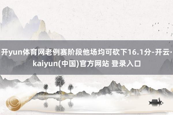 开yun体育网老例赛阶段他场均可砍下16.1分-开云·kaiyun(中国)官方网站 登录入口