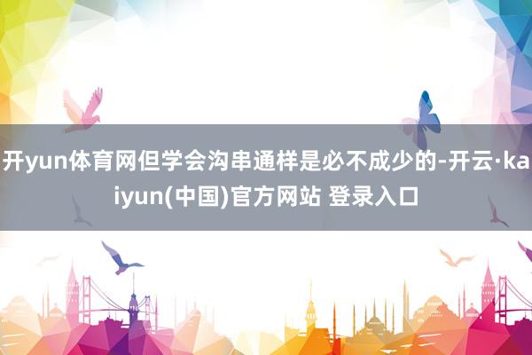 开yun体育网但学会沟串通样是必不成少的-开云·kaiyun(中国)官方网站 登录入口