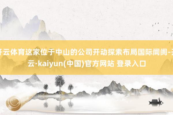 开云体育这家位于中山的公司开动探索布局国际阛阓-开云·kaiyun(中国)官方网站 登录入口