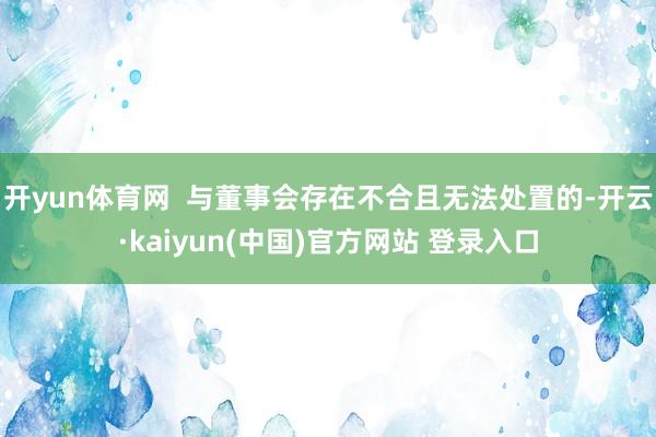 开yun体育网  与董事会存在不合且无法处置的-开云·kaiyun(中国)官方网站 登录入口