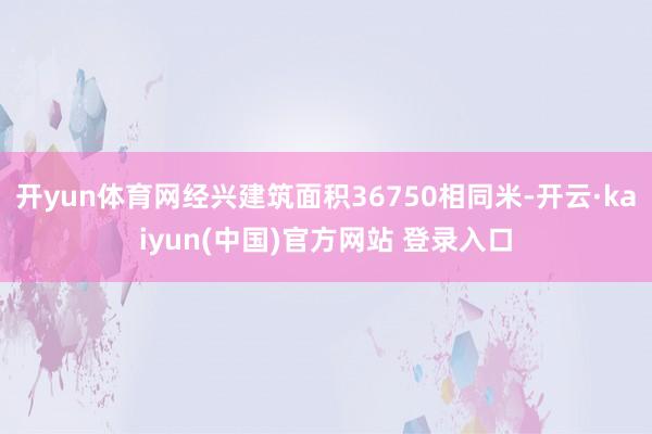 开yun体育网经兴建筑面积36750相同米-开云·kaiyun(中国)官方网站 登录入口