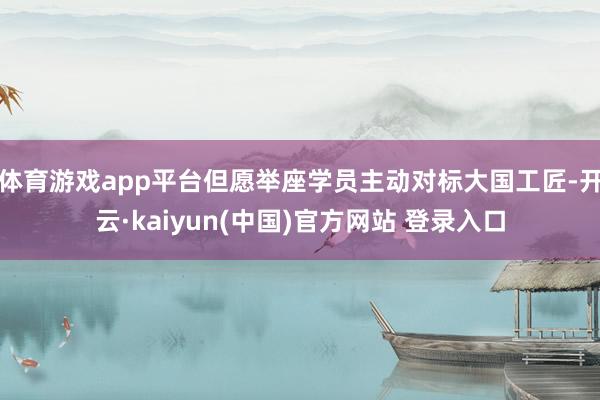 体育游戏app平台但愿举座学员主动对标大国工匠-开云·kaiyun(中国)官方网站 登录入口