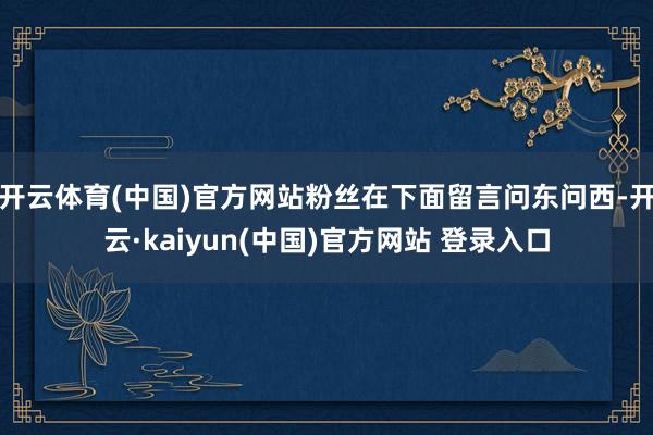 开云体育(中国)官方网站粉丝在下面留言问东问西-开云·kaiyun(中国)官方网站 登录入口