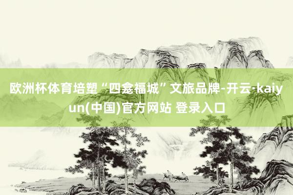 欧洲杯体育培塑“四龛福城”文旅品牌-开云·kaiyun(中国)官方网站 登录入口