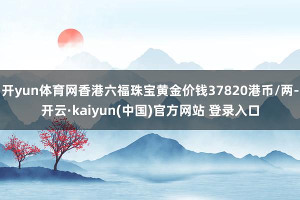 开yun体育网香港六福珠宝黄金价钱37820港币/两-开云·kaiyun(中国)官方网站 登录入口