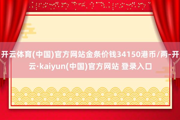 开云体育(中国)官方网站金条价钱34150港币/两-开云·kaiyun(中国)官方网站 登录入口
