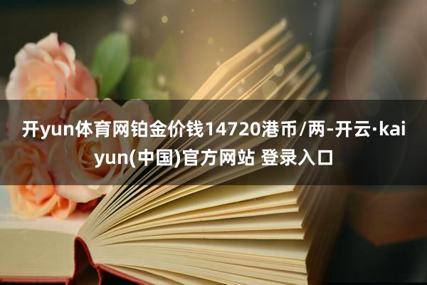 开yun体育网铂金价钱14720港币/两-开云·kaiyun(中国)官方网站 登录入口