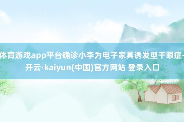 体育游戏app平台确诊小李为电子家具诱发型干眼症-开云·kaiyun(中国)官方网站 登录入口