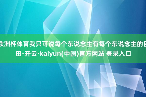 欧洲杯体育我只可说每个东说念主有每个东说念主的目田-开云·kaiyun(中国)官方网站 登录入口