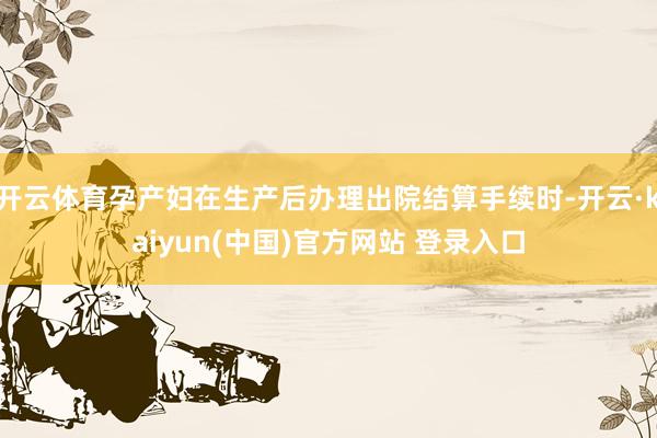 开云体育孕产妇在生产后办理出院结算手续时-开云·kaiyun(中国)官方网站 登录入口
