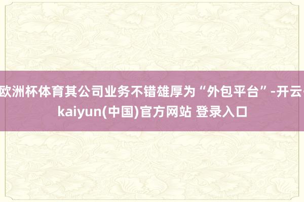 欧洲杯体育其公司业务不错雄厚为“外包平台”-开云·kaiyun(中国)官方网站 登录入口