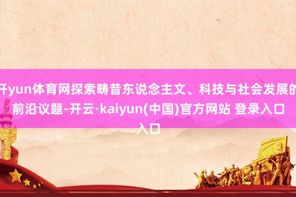 开yun体育网探索畴昔东说念主文、科技与社会发展的前沿议题-开云·kaiyun(中国)官方网站 登录入口