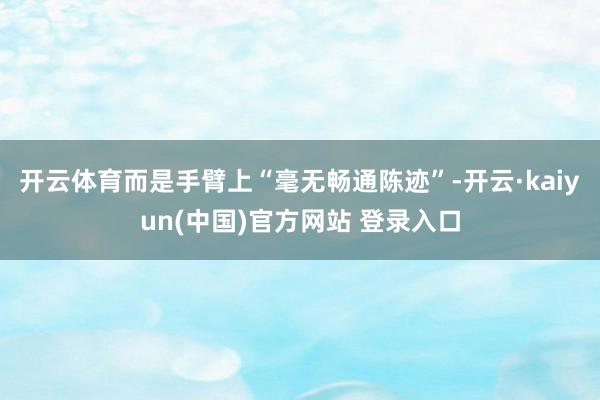 开云体育而是手臂上“毫无畅通陈迹”-开云·kaiyun(中国)官方网站 登录入口