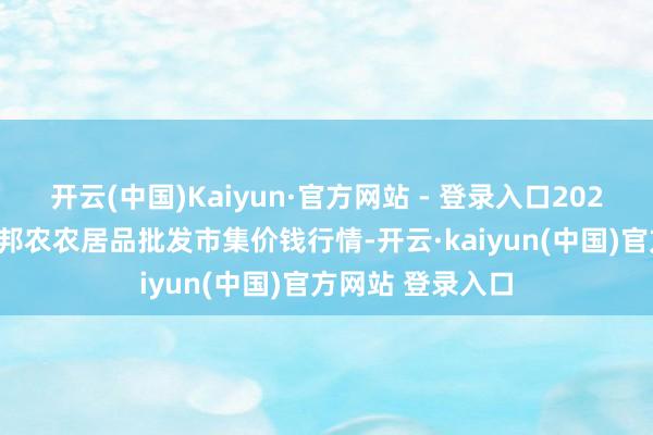 开云(中国)Kaiyun·官方网站 - 登录入口2025年7月4日甘肃邦农农居品批发市集价钱行情-开云·kaiyun(中国)官方网站 登录入口