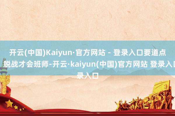 开云(中国)Kaiyun·官方网站 - 登录入口要道点：脱战才会班师-开云·kaiyun(中国)官方网站 登录入口