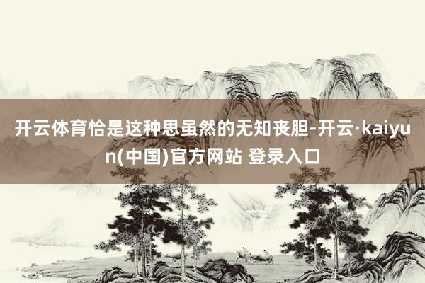 开云体育恰是这种思虽然的无知丧胆-开云·kaiyun(中国)官方网站 登录入口