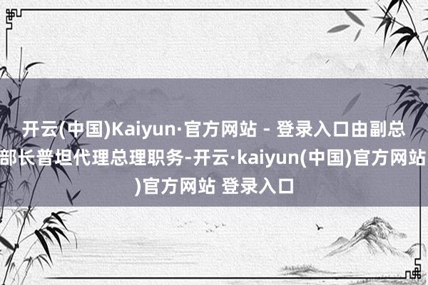 开云(中国)Kaiyun·官方网站 - 登录入口由副总理兼内务部长普坦代理总理职务-开云·kaiyun(中国)官方网站 登录入口